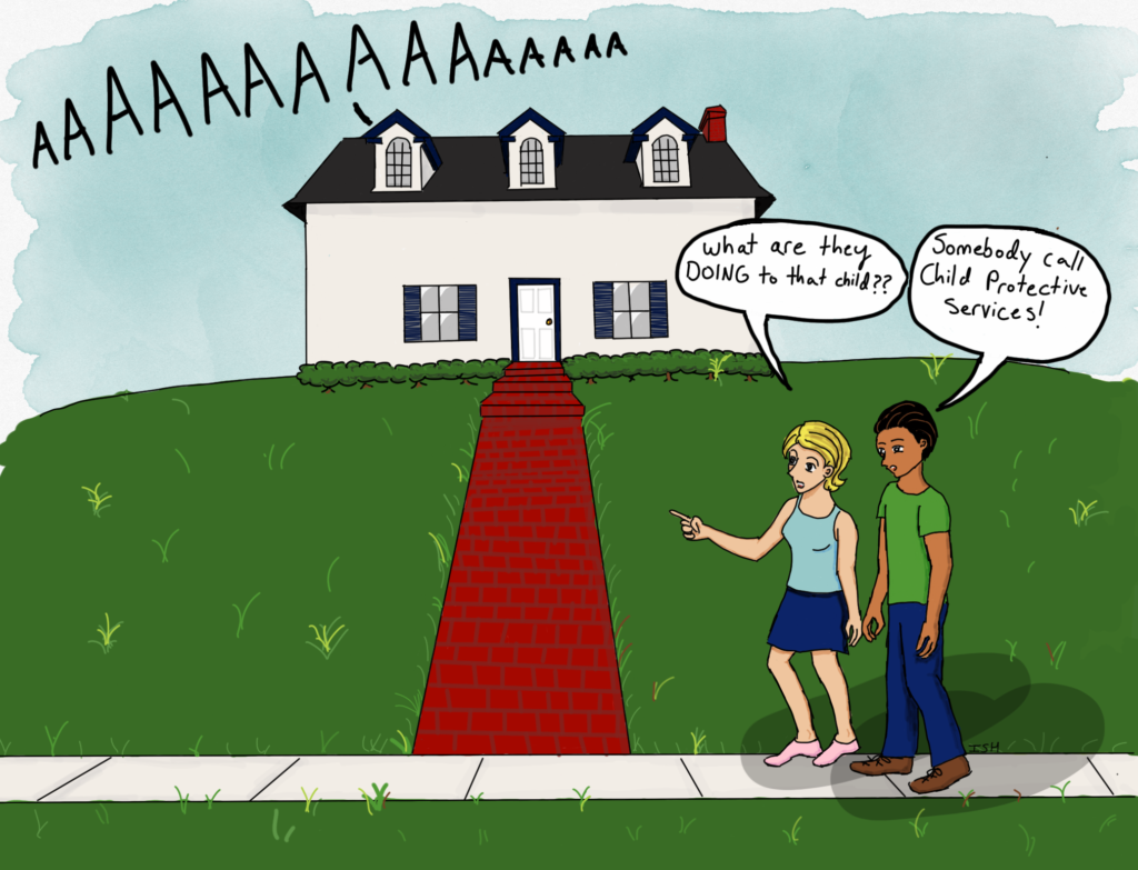 Two people walk by a house where they hear a child screaming. One says, "What are they DOING to that child??" The other says, "Somebody call Child Protective Services."